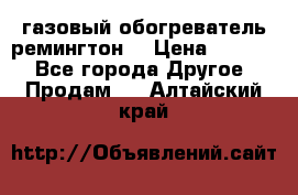 газовый обогреватель ремингтон  › Цена ­ 4 000 - Все города Другое » Продам   . Алтайский край